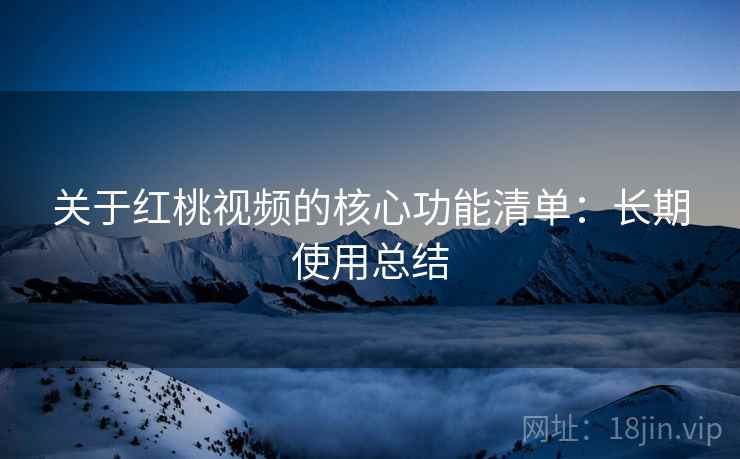关于红桃视频的核心功能清单:长期使用总结 关于红桃视频的核心功能清单:长期使用总结