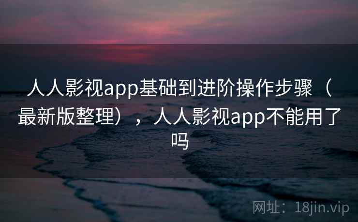 人人影视app基础到进阶操作步骤（最新版整理），人人影视app不能用了吗