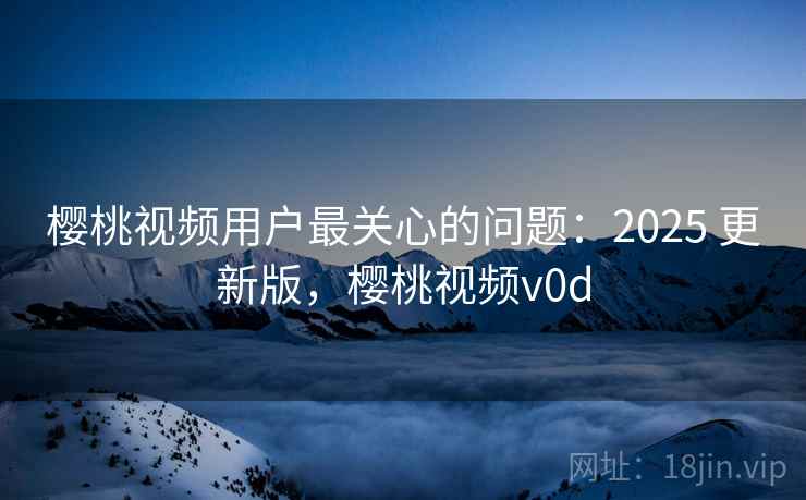 樱桃视频用户最关心的问题：2025 更新版，樱桃视频v0d